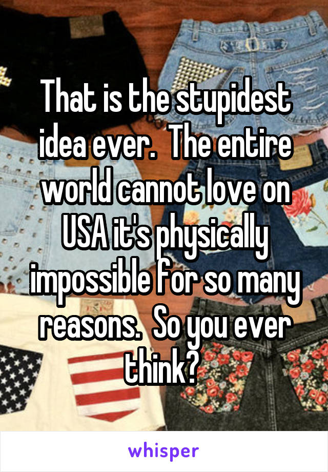 That is the stupidest idea ever.  The entire world cannot love on USA it's physically impossible for so many reasons.  So you ever think? 