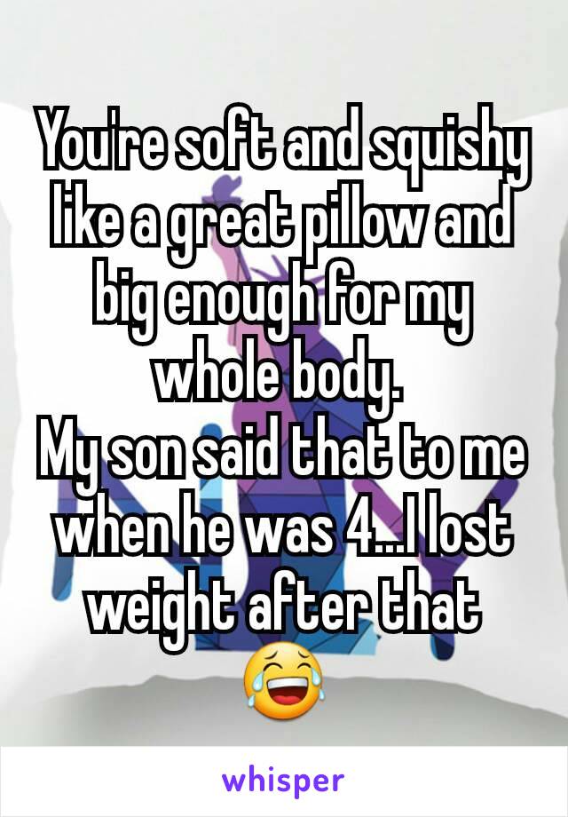 You're soft and squishy like a great pillow and big enough for my whole body. 
My son said that to me when he was 4...I lost weight after that 😂