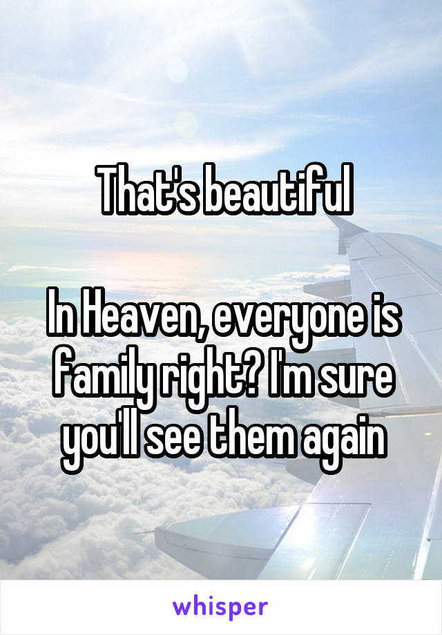 That's beautiful

In Heaven, everyone is family right? I'm sure you'll see them again