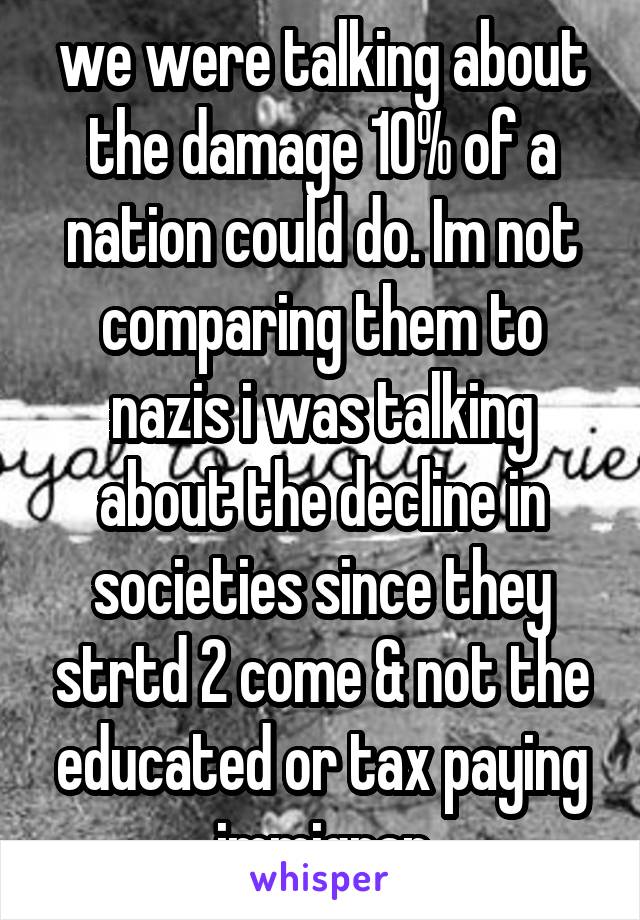 we were talking about the damage 10% of a nation could do. Im not comparing them to nazis i was talking about the decline in societies since they strtd 2 come & not the educated or tax paying immigran