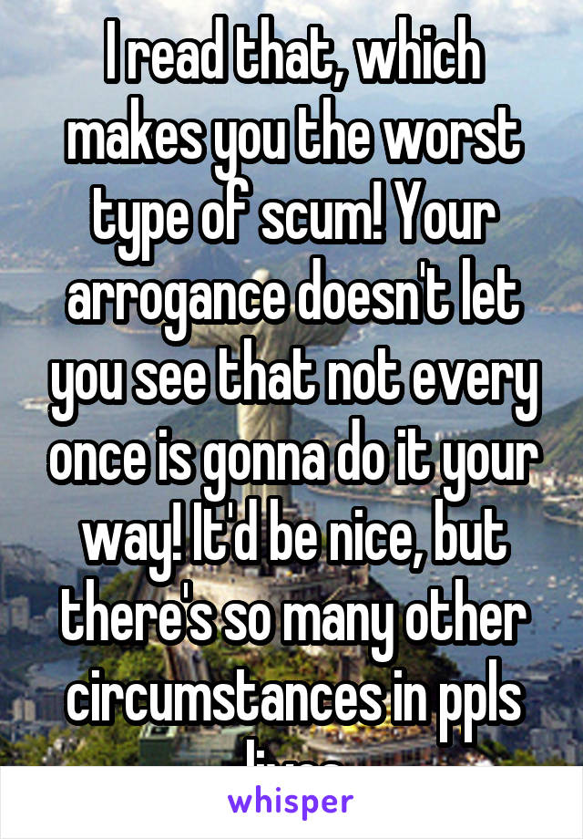 I read that, which makes you the worst type of scum! Your arrogance doesn't let you see that not every once is gonna do it your way! It'd be nice, but there's so many other circumstances in ppls lives