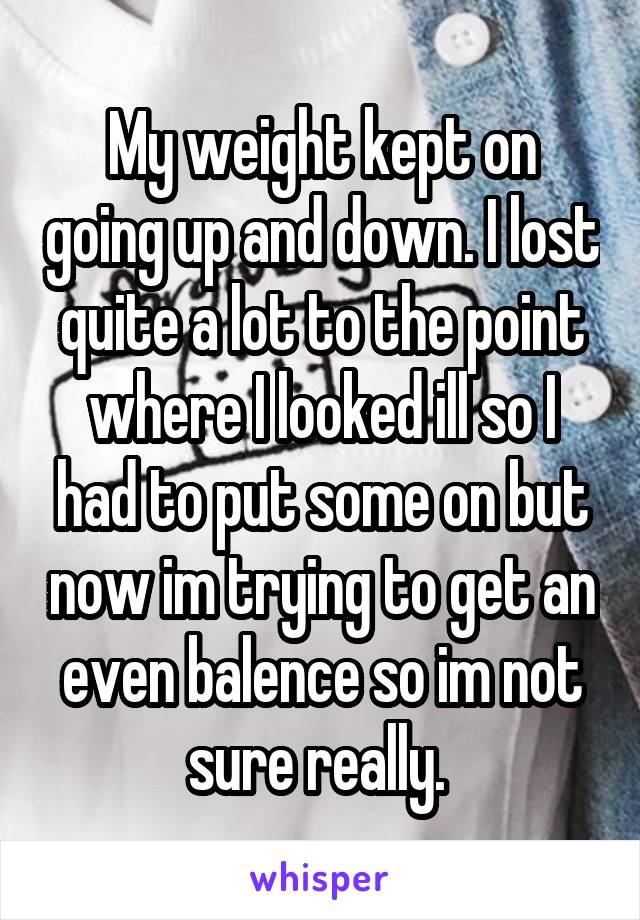 My weight kept on going up and down. I lost quite a lot to the point where I looked ill so I had to put some on but now im trying to get an even balence so im not sure really. 