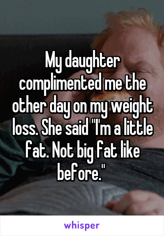 My daughter complimented me the other day on my weight loss. She said "I'm a little fat. Not big fat like before." 