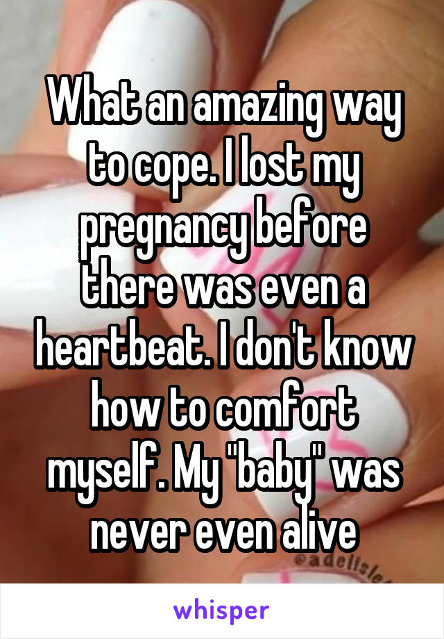 What an amazing way to cope. I lost my pregnancy before there was even a heartbeat. I don't know how to comfort myself. My "baby" was never even alive