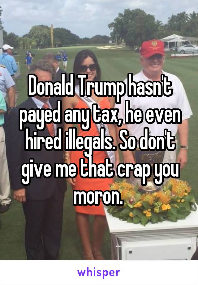 Donald Trump hasn't payed any tax, he even hired illegals. So don't give me that crap you moron. 