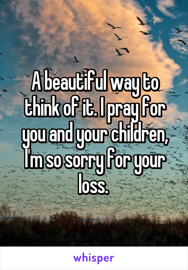 A beautiful way to think of it. I pray for you and your children, I'm so sorry for your loss. 