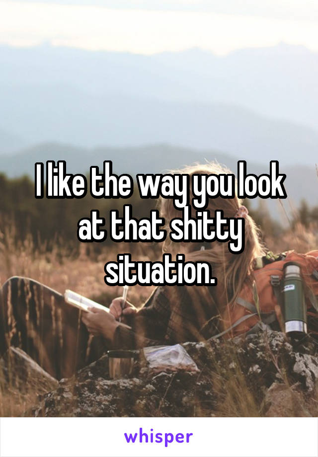 I like the way you look at that shitty situation.