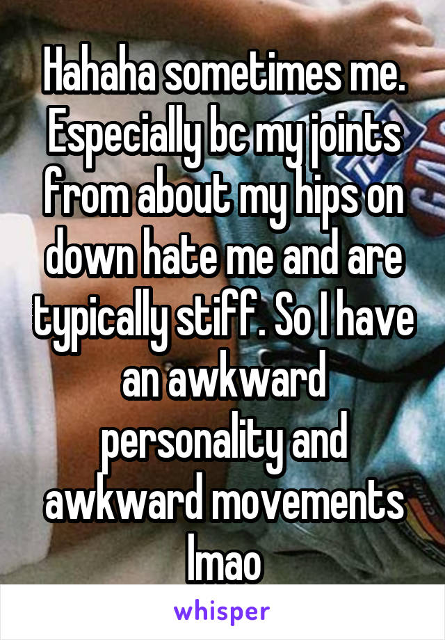 Hahaha sometimes me. Especially bc my joints from about my hips on down hate me and are typically stiff. So I have an awkward personality and awkward movements lmao