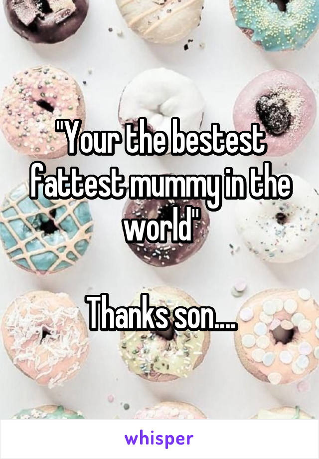 "Your the bestest fattest mummy in the world"

Thanks son....