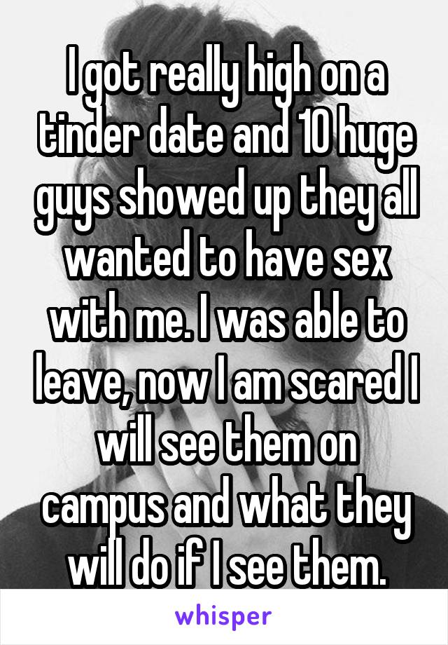 I got really high on a tinder date and 10 huge guys showed up they all wanted to have sex with me. I was able to leave, now I am scared I will see them on campus and what they will do if I see them.