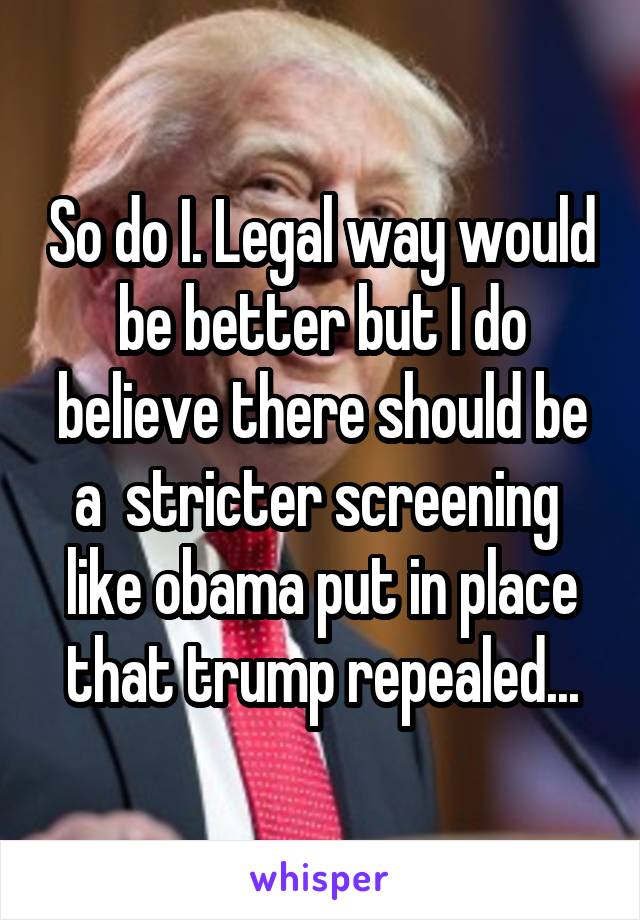 So do I. Legal way would be better but I do believe there should be a  stricter screening  like obama put in place that trump repealed...