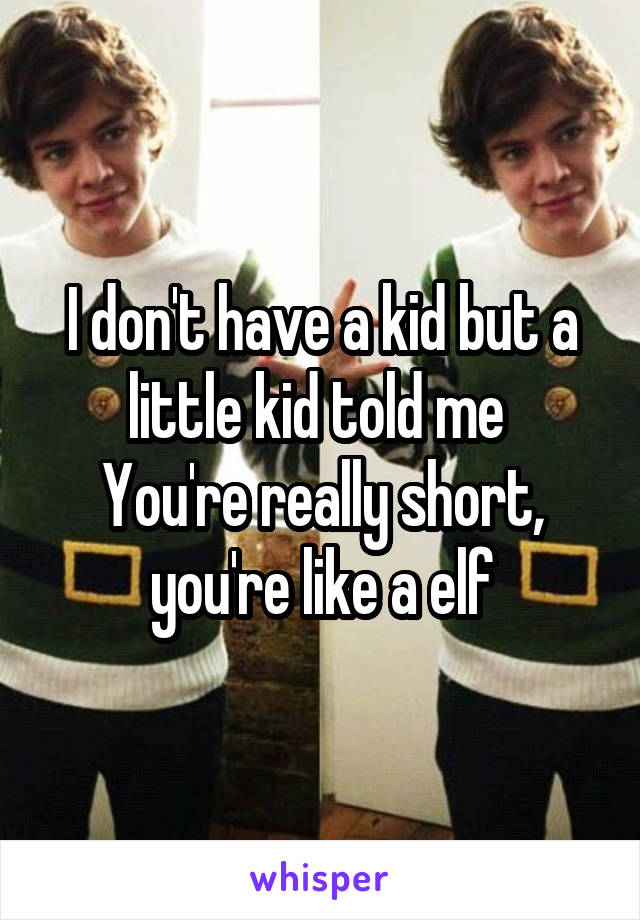 I don't have a kid but a little kid told me 
You're really short, you're like a elf