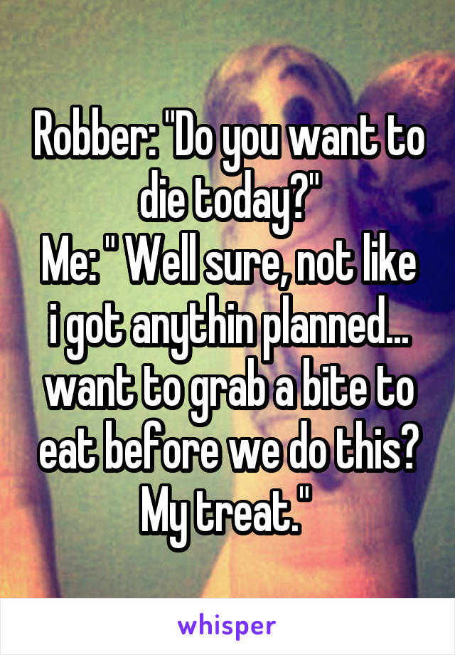 Robber: "Do you want to die today?"
Me: " Well sure, not like i got anythin planned... want to grab a bite to eat before we do this? My treat." 