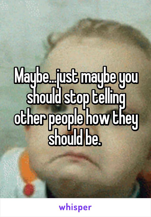 Maybe...just maybe you should stop telling other people how they should be. 