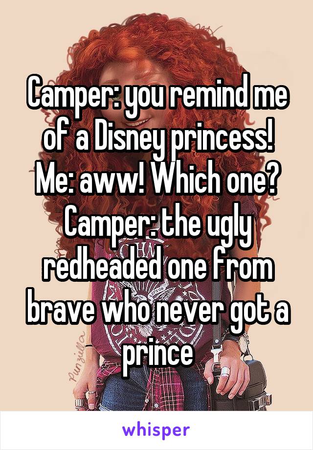 Camper: you remind me of a Disney princess!
Me: aww! Which one?
Camper: the ugly redheaded one from brave who never got a prince