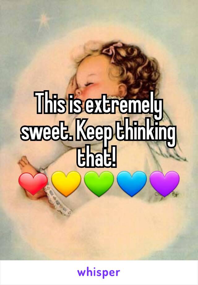 This is extremely sweet. Keep thinking that! 
❤💛💚💙💜