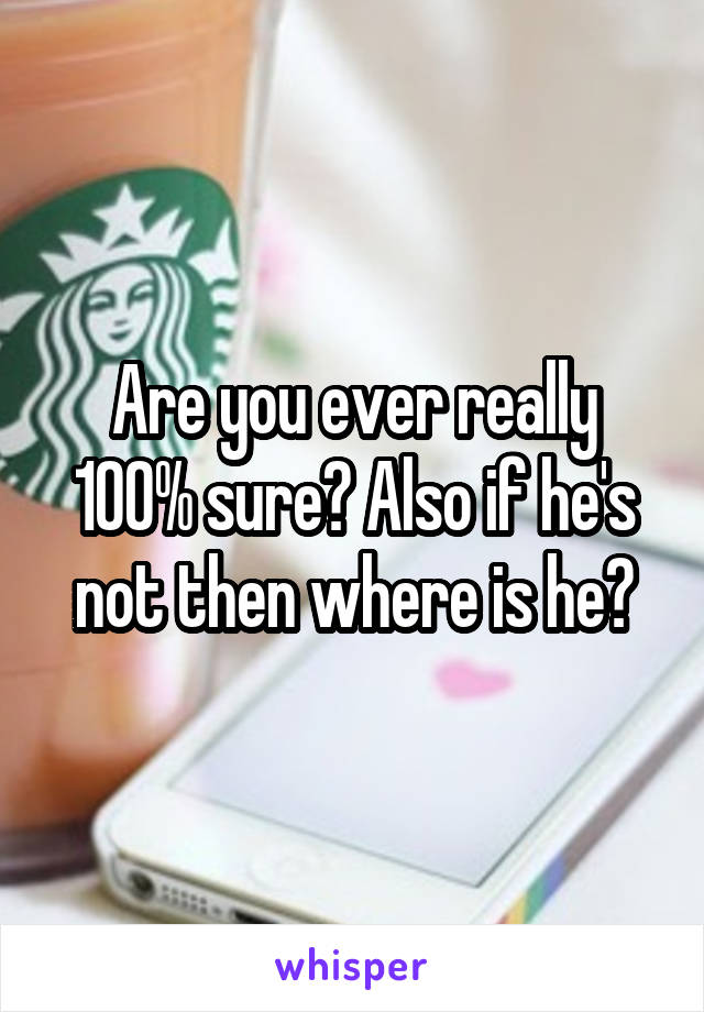 Are you ever really 100% sure? Also if he's not then where is he?