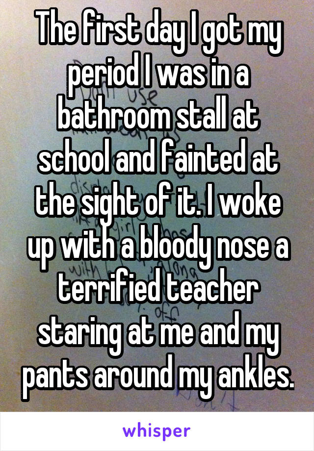 The first day I got my period I was in a bathroom stall at school and fainted at the sight of it. I woke up with a bloody nose a terrified teacher staring at me and my pants around my ankles. 