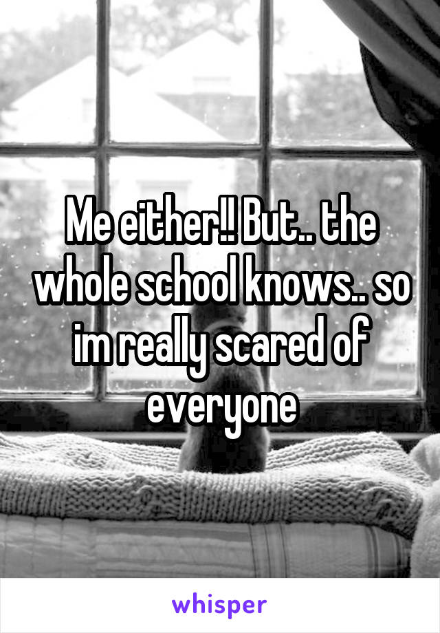 Me either!! But.. the whole school knows.. so im really scared of everyone