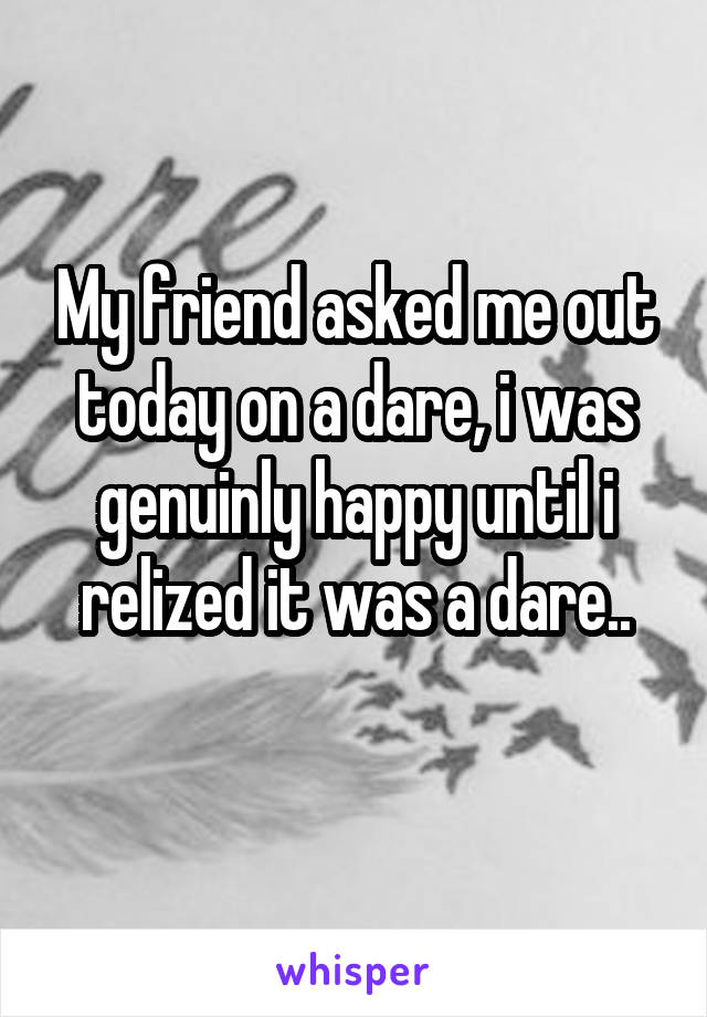 My friend asked me out today on a dare, i was genuinly happy until i relized it was a dare..
