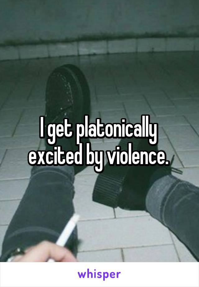 I get platonically  excited by violence. 