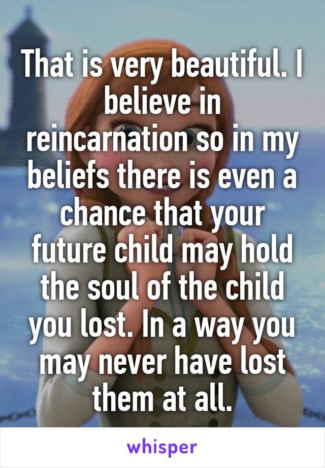 That is very beautiful. I believe in reincarnation so in my beliefs there is even a chance that your future child may hold the soul of the child you lost. In a way you may never have lost them at all.