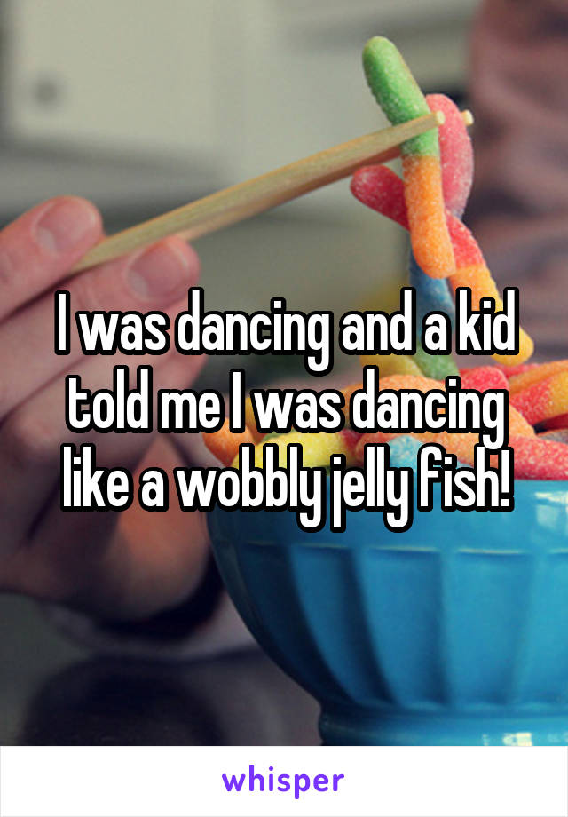 I was dancing and a kid told me I was dancing like a wobbly jelly fish!