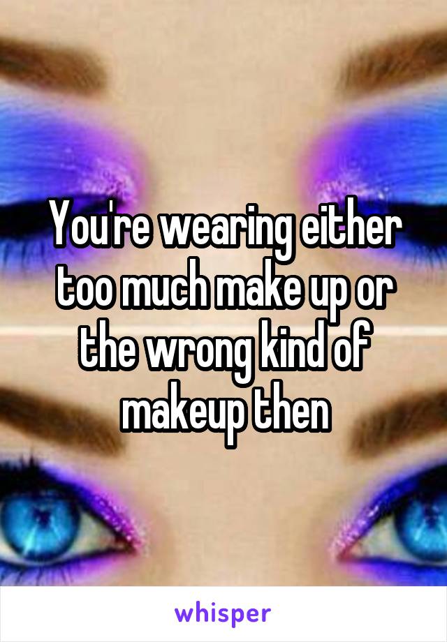 You're wearing either too much make up or the wrong kind of makeup then