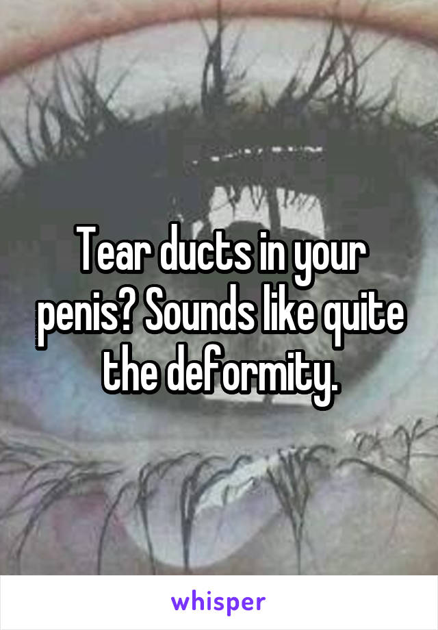 Tear ducts in your penis? Sounds like quite the deformity.