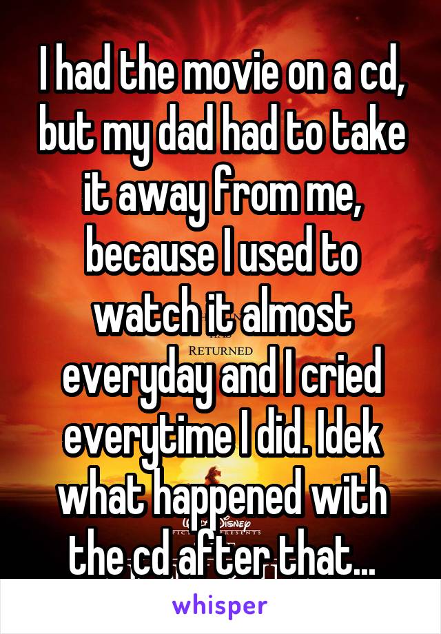 I had the movie on a cd, but my dad had to take it away from me, because I used to watch it almost everyday and I cried everytime I did. Idek what happened with the cd after that...