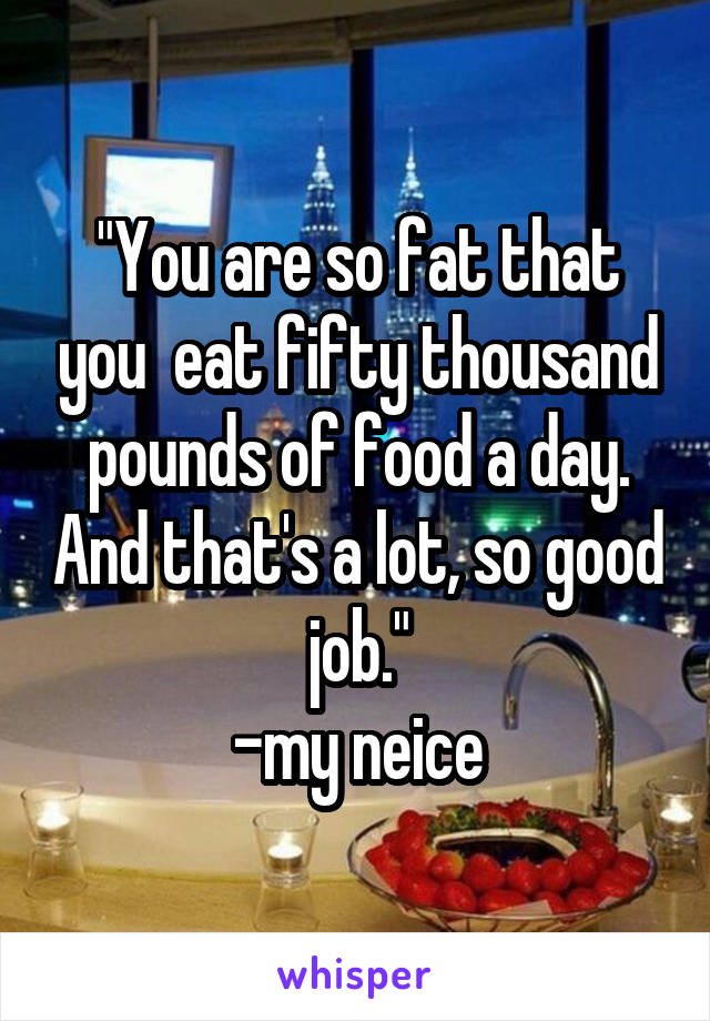 "You are so fat that you  eat fifty thousand pounds of food a day. And that's a lot, so good job."
-my neice