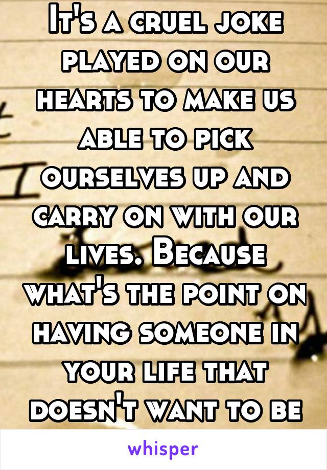 It's a cruel joke played on our hearts to make us able to pick ourselves up and carry on with our lives. Because what's the point on having someone in your life that doesn't want to be there