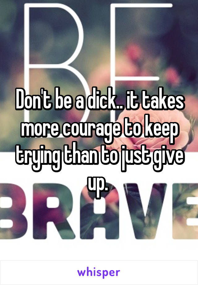 Don't be a dick.. it takes more courage to keep trying than to just give up. 