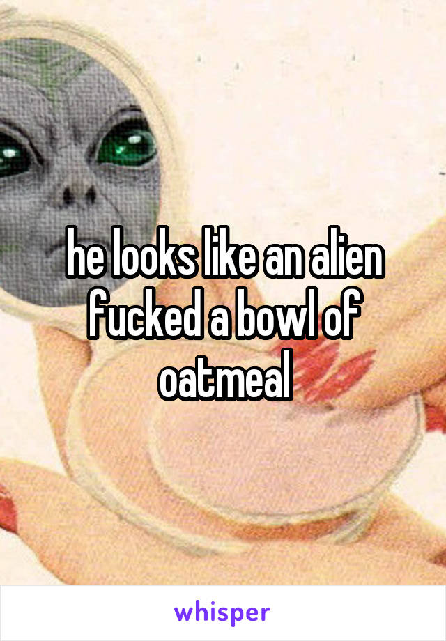 he looks like an alien fucked a bowl of oatmeal