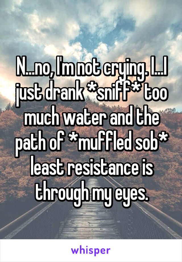 N...no, I'm not crying. I...I just drank *sniff* too much water and the path of *muffled sob* least resistance is through my eyes.