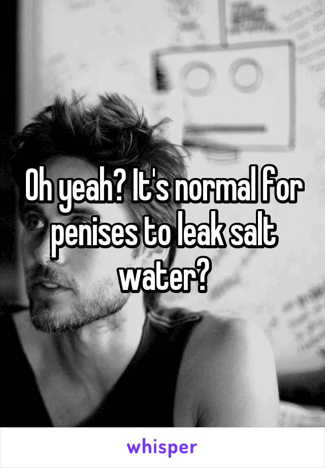 Oh yeah? It's normal for penises to leak salt water?