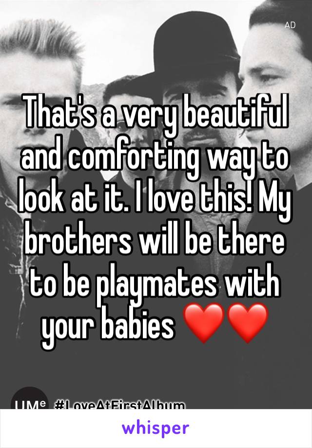 That's a very beautiful and comforting way to look at it. I love this! My brothers will be there to be playmates with your babies ❤️❤️