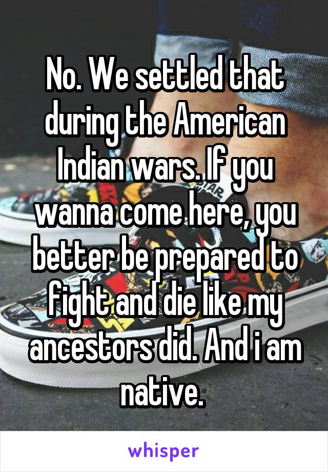 No. We settled that during the American Indian wars. If you wanna come here, you better be prepared to fight and die like my ancestors did. And i am native. 