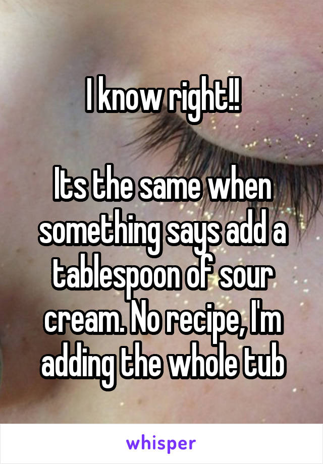 I know right!!

Its the same when something says add a tablespoon of sour cream. No recipe, I'm adding the whole tub
