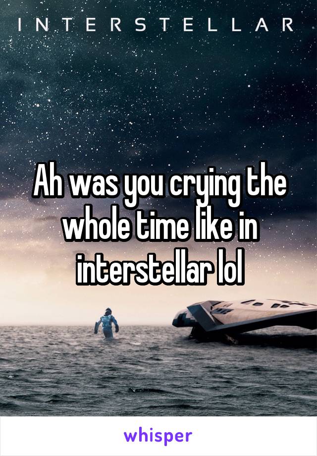 Ah was you crying the whole time like in interstellar lol