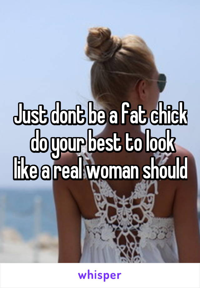 Just dont be a fat chick  do your best to look like a real woman should