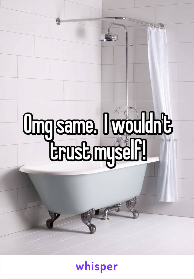 Omg same.  I wouldn't trust myself!