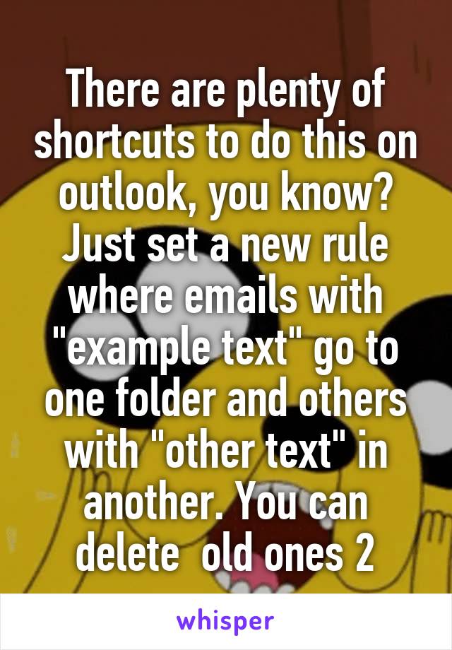 There are plenty of shortcuts to do this on outlook, you know? Just set a new rule where emails with "example text" go to one folder and others with "other text" in another. You can delete  old ones 2