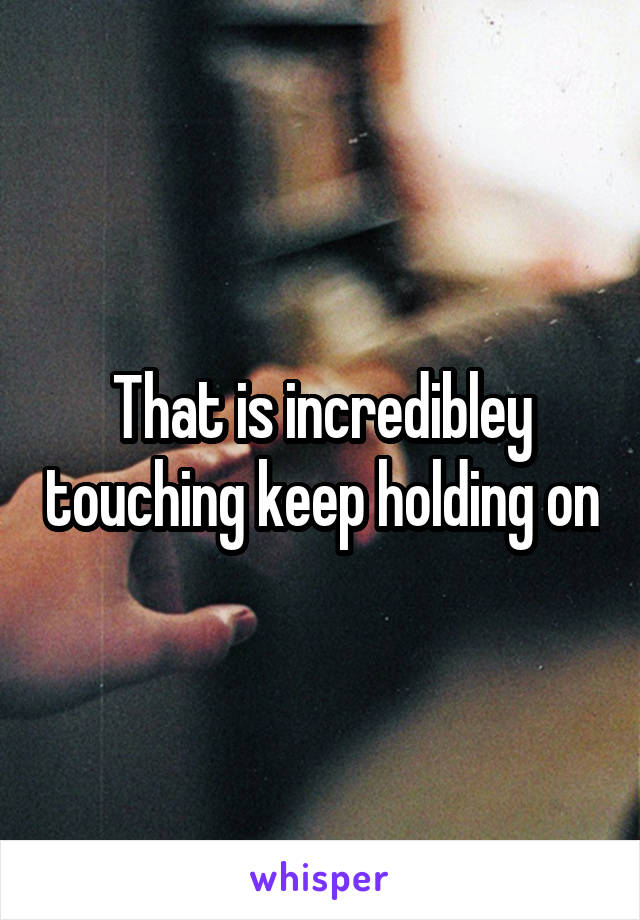 That is incredibley touching keep holding on