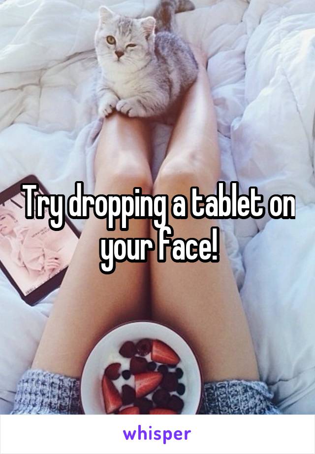 Try dropping a tablet on your face!