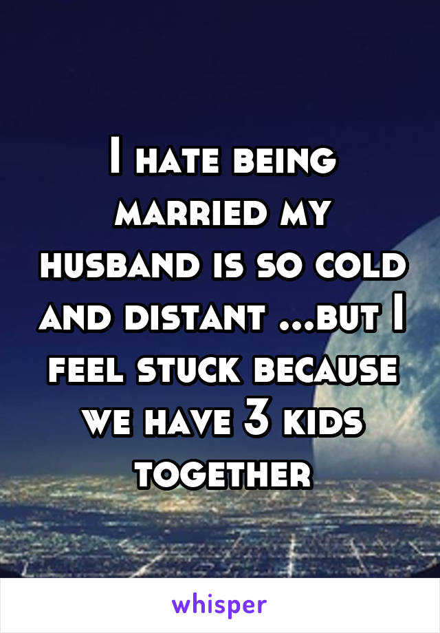 I hate being married my husband is so cold and distant ...but I feel stuck because we have 3 kids together