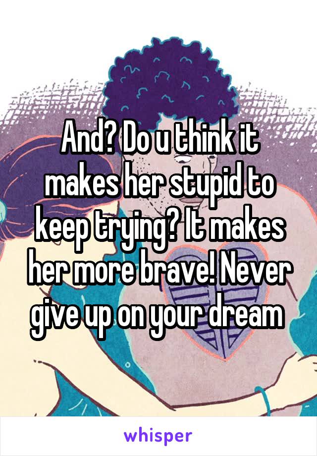 And? Do u think it makes her stupid to keep trying? It makes her more brave! Never give up on your dream 