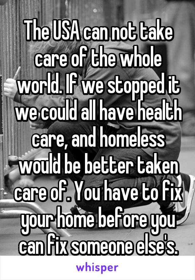 The USA can not take care of the whole world. If we stopped it we could all have health care, and homeless would be better taken care of. You have to fix your home before you can fix someone else's.