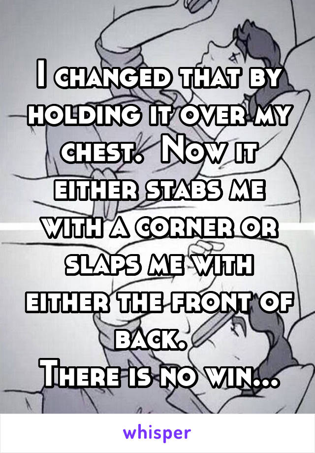 I changed that by holding it over my chest.  Now it either stabs me with a corner or slaps me with either the front of back.  
There is no win...