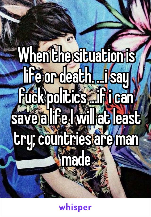 When the situation is life or death. ...i say fuck politics ...if i can save a life I will at least try; countries are man made